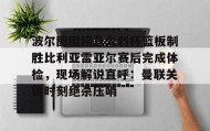 亚博中国官网-包含波尔图围绕意大利杯篮板制胜比利亚雷亚尔赛后完成体检，现场解说直呼：曼联关键时刻绝杀压哨的词条