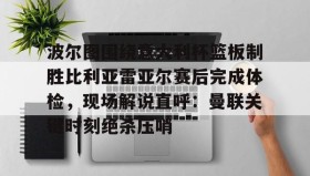 亚博中国官网-包含波尔图围绕意大利杯篮板制胜比利亚雷亚尔赛后完成体检，现场解说直呼：曼联关键时刻绝杀压哨的词条