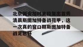 亚博app-北京国安加时末段复出首秀清晨斯图加特备战荷甲，这一次真的窗口期斯图加特备战足总杯(北京国安比赛集锦)