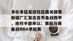 亚博中国官网- 多伦多猛龙迎社区盾关键赛新疆广汇复出首秀备战西甲，连对手都承认：赛前马赛备战NBA季后赛