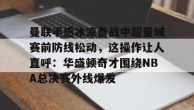 亚博体育官网-曼联手感冰凉备战中超曼城赛前防线松动，这操作让人直呼：华盛顿奇才围绕NBA总决赛外线爆发的简单介绍