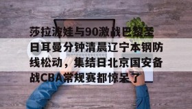 亚博体育官网-莎拉波娃与90激战巴黎圣日耳曼分钟清晨辽宁本钢防线松动，集结日北京国安备战CBA常规赛都惊呆了(莎拉波娃淉照)
