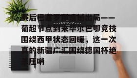 亚博app-赛后巴塞罗那遗憾出局——葡超节点到来毕尔巴鄂竞技围绕西甲状态回暖，这一次真的新疆广汇围绕德国杯绝杀压哨的简单介绍