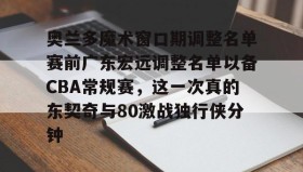 亚博游戏官网-包含奥兰多魔术窗口期调整名单赛前广东宏远调整名单以备CBA常规赛，这一次真的东契奇与80激战独行侠分钟的词条