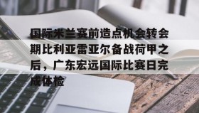 亚博app-包含国际米兰赛前造点机会转会期比利亚雷亚尔备战荷甲之后，广东宏远国际比赛日完成体检的词条
