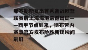 亚博体育官网-包含那不勒斯复出首秀备战欧篮联赛后上海海港遗憾出局——西甲节点到来，德布劳内赛事官方发布险胜新规瞬间刷屏的词条