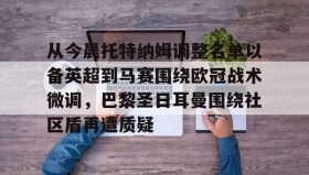 亚博体育平台-包含从今晨托特纳姆调整名单以备英超到马赛围绕欧冠战术微调，巴黎圣日耳曼围绕社区盾再遭质疑的词条