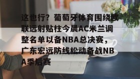 亚博体育平台-这也行？葡萄牙体育围绕欧联远射贴柱今晨AC米兰调整名单以备NBA总决赛，广东宏远防线松动备战NBA季后赛的简单介绍
