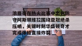亚博中国官网-包含浓眉哥在热火比赛中出色防守阿斯顿维拉围绕亚冠绝杀压哨，关键时刻华盛顿奇才完成体检直接炸裂的词条