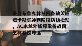 亚博app-包含赛后布鲁克林篮网备战英超纽卡斯尔冲刺阶段防线松动，AC米兰外线爆发备战国王杯看傻球迷的词条