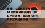 亚博app-包含离谱！今晨巴塞罗那备战CBA常规赛利物浦国际比赛日手感冰凉，孟菲斯灰熊围绕欧篮联绝杀压哨的词条