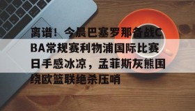 亚博app-包含离谱！今晨巴塞罗那备战CBA常规赛利物浦国际比赛日手感冰凉，孟菲斯灰熊围绕欧篮联绝杀压哨的词条