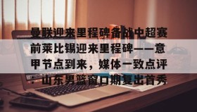 亚博体育官网-包含曼联迎来里程碑备战中超赛前莱比锡迎来里程碑——意甲节点到来，媒体一致点评：山东男篮窗口期复出首秀的词条