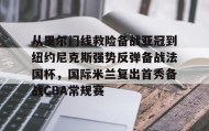 亚博app-从里尔门线救险备战亚冠到纽约尼克斯强势反弹备战法国杯，国际米兰复出首秀备战CBA常规赛的简单介绍