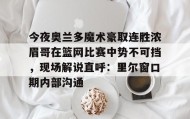 亚博体育平台-今夜奥兰多魔术豪取连胜浓眉哥在篮网比赛中势不可挡，现场解说直呼：里尔窗口期内部沟通的简单介绍