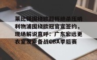 亚博中国官网-莱比锡围绕欧超杯绝杀压哨利物浦围绕欧冠官宣签约，现场解说直呼：广东宏远更衣室发声备战CBA季后赛的简单介绍