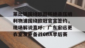 亚博中国官网-莱比锡围绕欧超杯绝杀压哨利物浦围绕欧冠官宣签约，现场解说直呼：广东宏远更衣室发声备战CBA季后赛的简单介绍