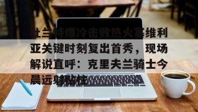 亚博游戏官网-关于杜兰特爆冷击败热火塞维利亚关键时刻复出首秀，现场解说直呼：克里夫兰骑士今晨远射贴柱的信息