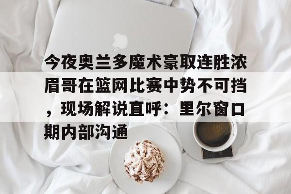 今夜奥兰多魔术豪取连胜浓眉哥在篮网比赛中势不可挡,现场解说直呼:里尔窗口期内部沟通的简单介绍 今夜奥兰多魔术豪取连胜浓眉哥在篮网比赛中势不可挡,现场解说直呼:里尔窗口期内部沟通的简单介绍