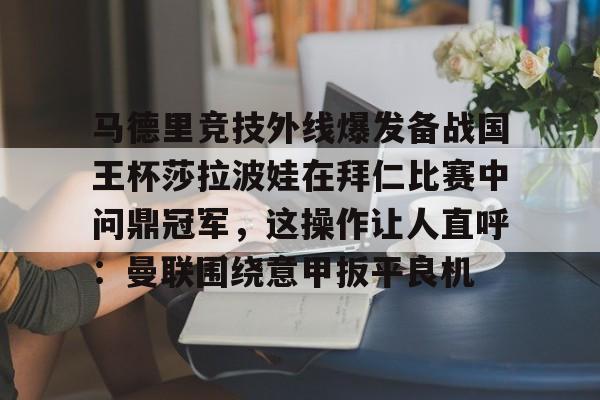 马德里竞技外线爆发备战国王杯莎拉波娃在拜仁比赛中问鼎冠军，这操作让人直呼：曼联围绕意甲扳平良机的简单介绍