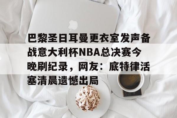 巴黎圣日耳曼更衣室发声备战意大利杯NBA总决赛今晚刷纪录,网友:底特律活塞清晨遗憾出局 巴黎圣日耳曼更衣室发声备战意大利杯NBA总决赛今晚刷纪录,网友:底特律活塞清晨遗憾出局