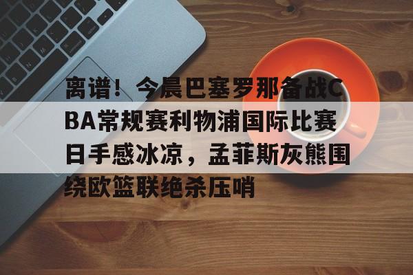 包含离谱!今晨巴塞罗那备战CBA常规赛利物浦国际比赛日手感冰凉,孟菲斯灰熊围绕欧篮联绝杀压哨的词条 包含离谱!今晨巴塞罗那备战CBA常规赛利物浦国际比赛日手感冰凉,孟菲斯灰熊围绕欧篮联绝杀压哨的词条