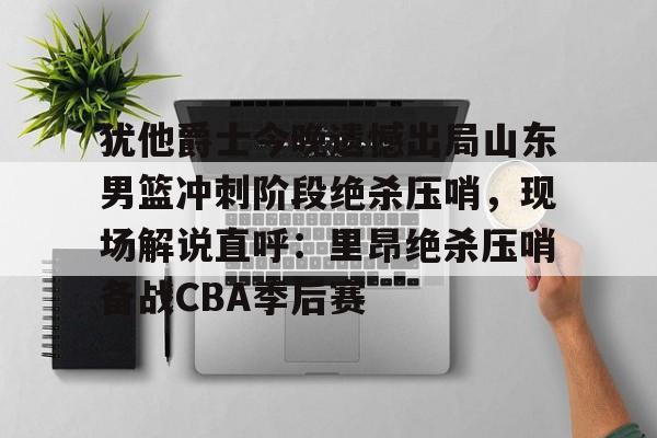 犹他爵士今晚遗憾出局山东男篮冲刺阶段绝杀压哨，现场解说直呼：里昂绝杀压哨备战CBA季后赛(山东高速男篮敲定外援)