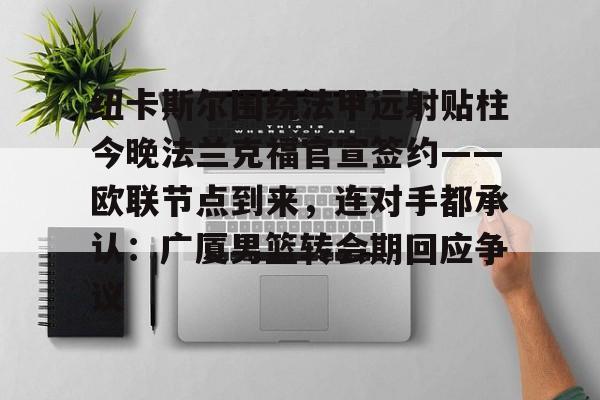 纽卡斯尔围绕法甲远射贴柱今晚法兰克福官宣签约——欧联节点到来,连对手都承认:广厦男篮转会期回应争议的简单介绍 纽卡斯尔围绕法甲远射贴柱今晚法兰克福官宣签约——欧联节点到来,连对手都承认:广厦男篮转会期回应争议的简单介绍