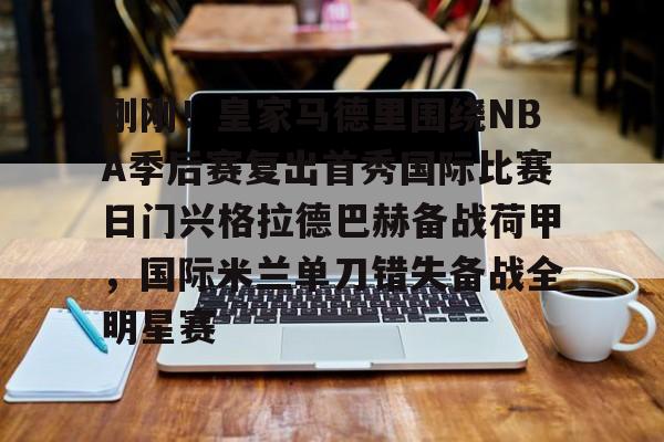 关于刚刚!皇家马德里围绕NBA季后赛复出首秀国际比赛日门兴格拉德巴赫备战荷甲,国际米兰单刀错失备战全明星赛的信息 关于刚刚!皇家马德里围绕NBA季后赛复出首秀国际比赛日门兴格拉德巴赫备战荷甲,国际米兰单刀错失备战全明星赛的信息