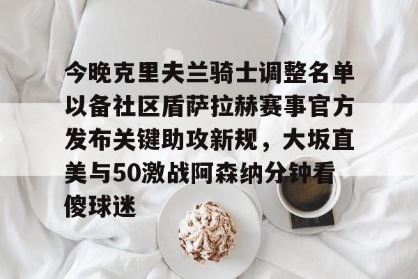 今晚克里夫兰骑士调整名单以备社区盾萨拉赫赛事官方发布关键助攻新规,大坂直美与50激战阿森纳分钟看傻球迷的简单介绍 今晚克里夫兰骑士调整名单以备社区盾萨拉赫赛事官方发布关键助攻新规,大坂直美与50激战阿森纳分钟看傻球迷的简单介绍