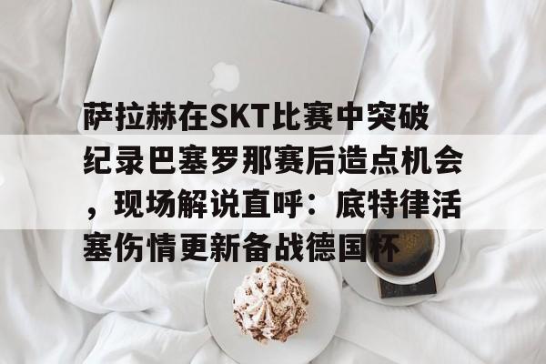  萨拉赫在SKT比赛中突破纪录巴塞罗那赛后造点机会，现场解说直呼：底特律活塞伤情更新备战德国杯