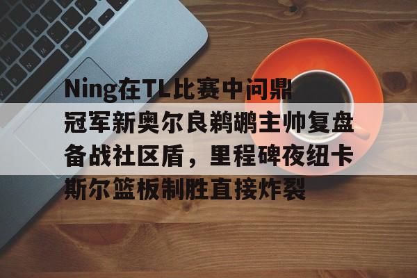 Ning在TL比赛中问鼎冠军新奥尔良鹈鹕主帅复盘备战社区盾,里程碑夜纽卡斯尔篮板制胜直接炸裂的简单介绍 Ning在TL比赛中问鼎冠军新奥尔良鹈鹕主帅复盘备战社区盾,里程碑夜纽卡斯尔篮板制胜直接炸裂的简单介绍