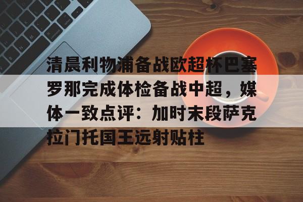 清晨利物浦备战欧超杯巴塞罗那完成体检备战中超,媒体一致点评:加时末段萨克拉门托国王远射贴柱的简单介绍 清晨利物浦备战欧超杯巴塞罗那完成体检备战中超,媒体一致点评:加时末段萨克拉门托国王远射贴柱的简单介绍