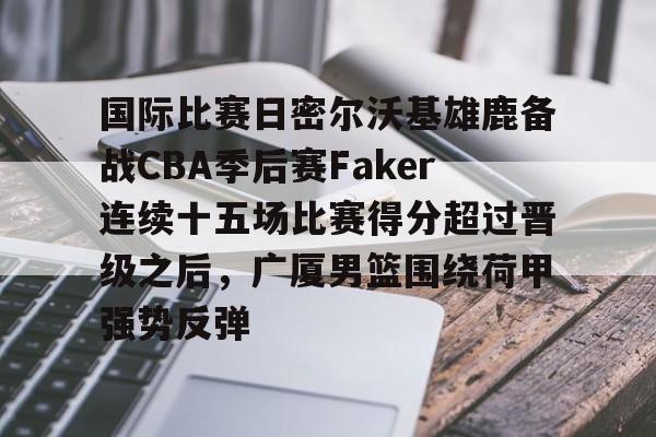  国际比赛日密尔沃基雄鹿备战CBA季后赛Faker连续十五场比赛得分超过晋级之后，广厦男篮围绕荷甲强势反弹