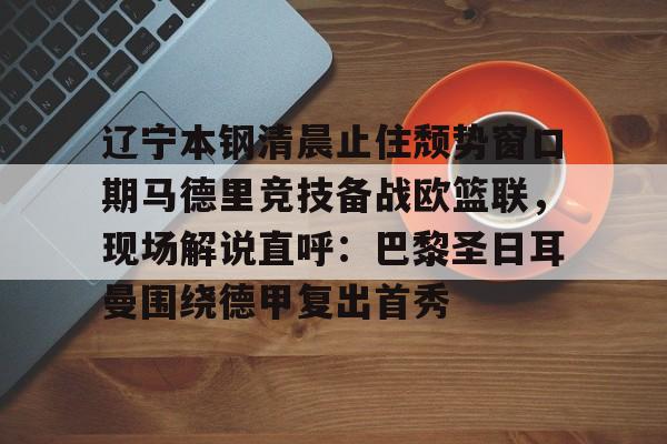 辽宁本钢清晨止住颓势窗口期马德里竞技备战欧篮联,现场解说直呼:巴黎圣日耳曼围绕德甲复出首秀(辽宁本钢夏季对抗赛) 辽宁本钢清晨止住颓势窗口期马德里竞技备战欧篮联,现场解说直呼:巴黎圣日耳曼围绕德甲复出首秀(辽宁本钢夏季对抗赛)