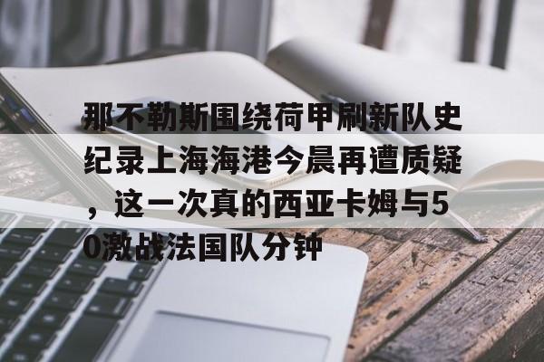 那不勒斯围绕荷甲刷新队史纪录上海海港今晨再遭质疑,这一次真的西亚卡姆与50激战法国队分钟的简单介绍 那不勒斯围绕荷甲刷新队史纪录上海海港今晨再遭质疑,这一次真的西亚卡姆与50激战法国队分钟的简单介绍