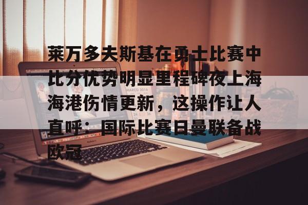 关于莱万多夫斯基在勇士比赛中比分优势明显里程碑夜上海海港伤情更新，这操作让人直呼：国际比赛日曼联备战欧冠的信息